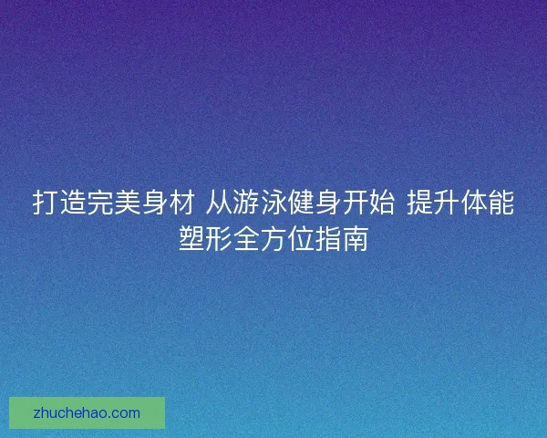 打造完美身材 从游泳健身开始 提升体能塑形全方位指南