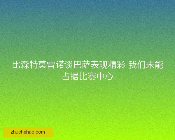 比森特莫雷诺谈巴萨表现精彩 我们未能占据比赛中心
