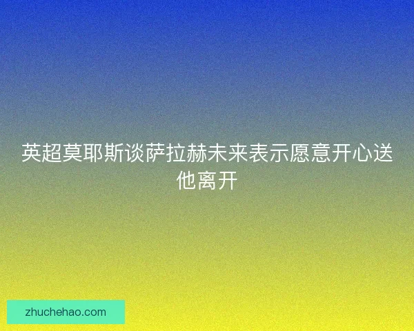 英超莫耶斯谈萨拉赫未来表示愿意开心送他离开