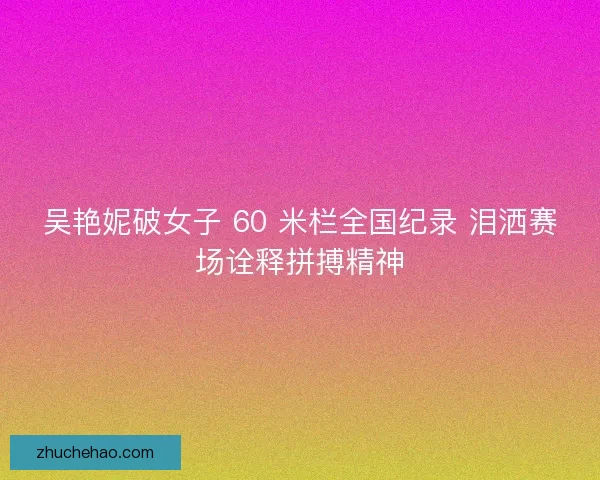 吴艳妮破女子 60 米栏全国纪录 泪洒赛场诠释拼搏精神