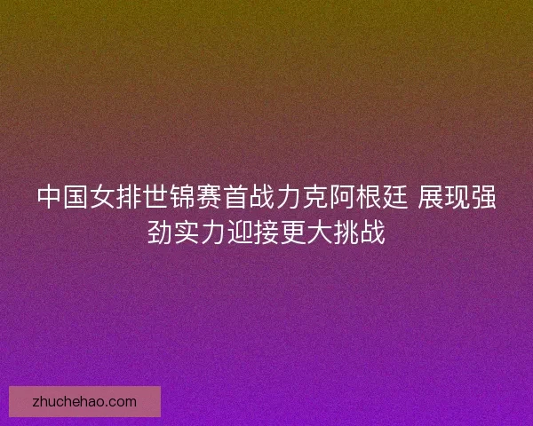 中国女排世锦赛首战力克阿根廷 展现强劲实力迎接更大挑战