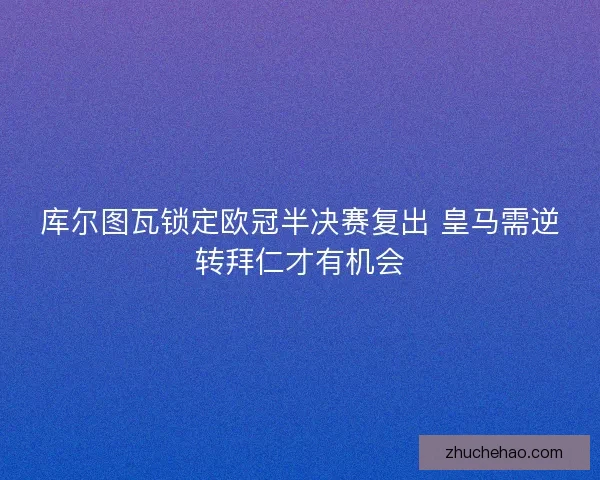 库尔图瓦锁定欧冠半决赛复出 皇马需逆转拜仁才有机会