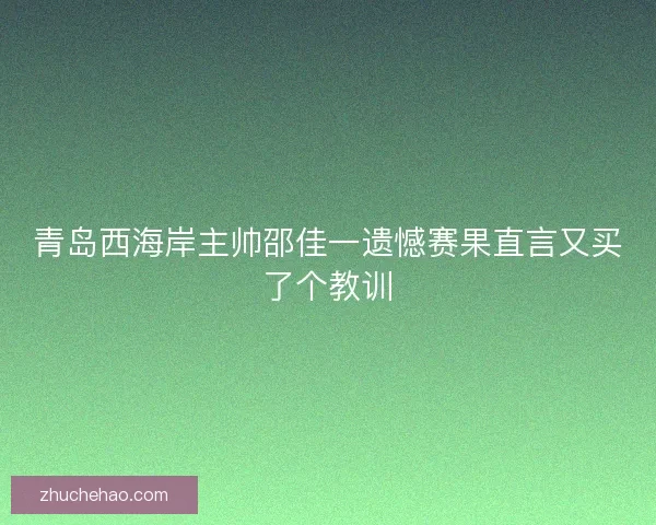 青岛西海岸主帅邵佳一遗憾赛果直言又买了个教训