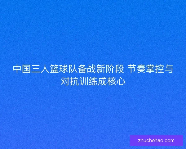 中国三人篮球队备战新阶段 节奏掌控与对抗训练成核心