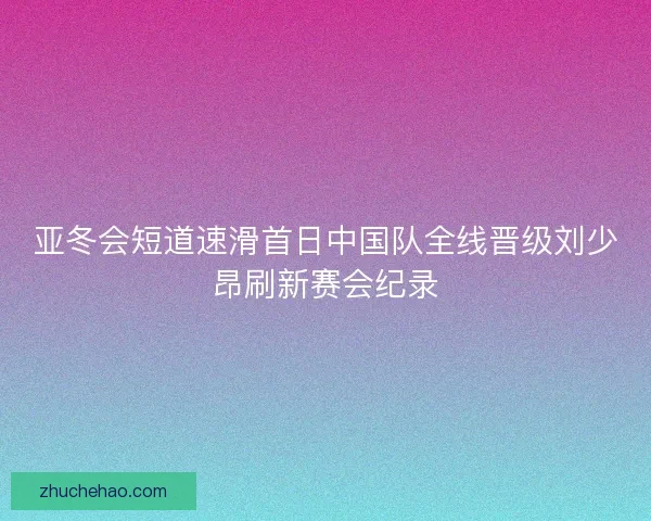 亚冬会短道速滑首日中国队全线晋级刘少昂刷新赛会纪录