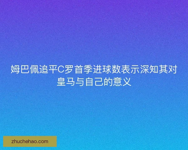 姆巴佩追平C罗首季进球数表示深知其对皇马与自己的意义