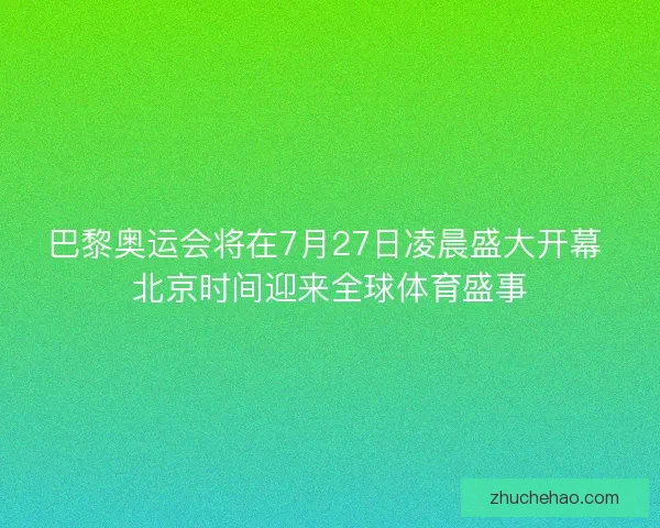 巴黎奥运会将在7月27日凌晨盛大开幕 北京时间迎来全球体育盛事