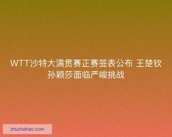 WTT沙特大满贯赛正赛签表公布 王楚钦孙颖莎面临严峻挑战