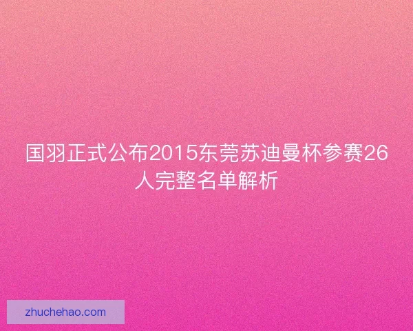 国羽正式公布2015东莞苏迪曼杯参赛26人完整名单解析
