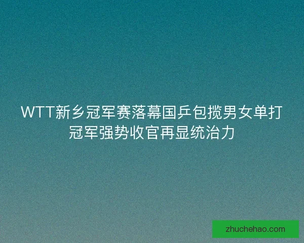 WTT新乡冠军赛落幕国乒包揽男女单打冠军强势收官再显统治力
