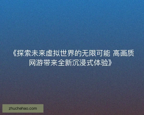 《探索未来虚拟世界的无限可能 高画质网游带来全新沉浸式体验》