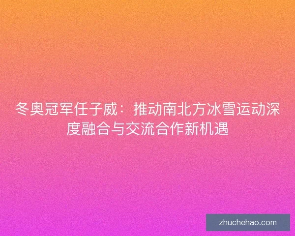 冬奥冠军任子威：推动南北方冰雪运动深度融合与交流合作新机遇